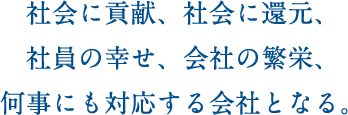 社会に貢献、社会に還元、社員の幸せ、会社の繁栄、何事にも対応する会社となる。