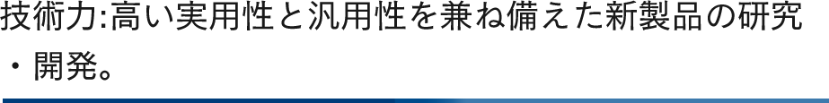 技術力:高い実用性と汎用性を兼ね備えた新製品の研究・開発。